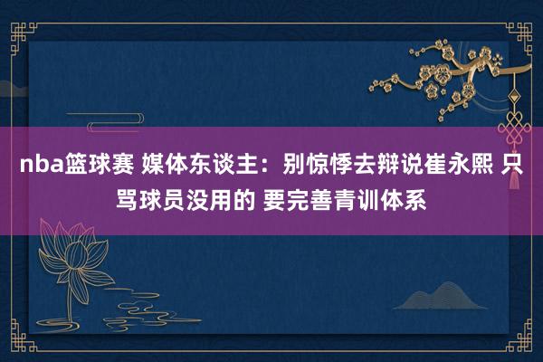 nba篮球赛 媒体东谈主：别惊悸去辩说崔永熙 只骂球员没用的 要完善青训体系