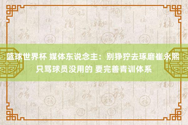 篮球世界杯 媒体东说念主：别狰狞去琢磨崔永熙 只骂球员没用的 要完善青训体系