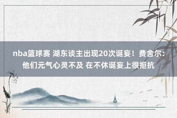 nba篮球赛 湖东谈主出现20次诞妄！费舍尔：他们元气心灵不及 在不休诞妄上很拒抗