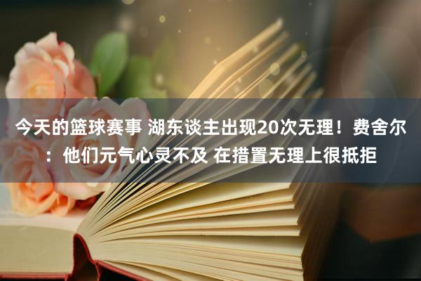 今天的篮球赛事 湖东谈主出现20次无理！费舍尔：他们元气心灵不及 在措置无理上很抵拒