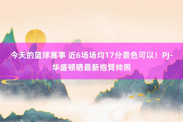 今天的篮球赛事 近6场场均17分景色可以！PJ-华盛顿晒最新抱臂帅照