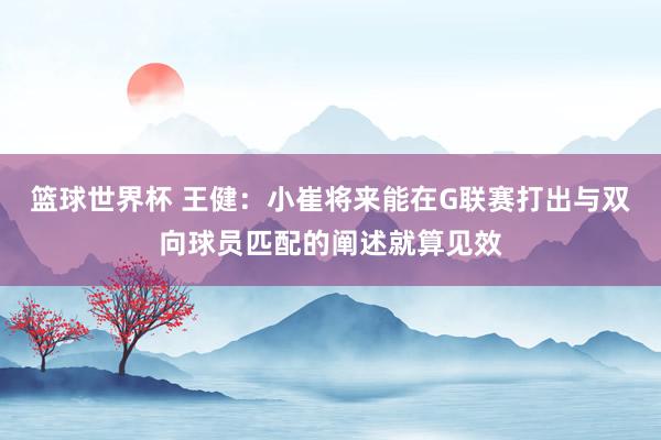 篮球世界杯 王健：小崔将来能在G联赛打出与双向球员匹配的阐述就算见效