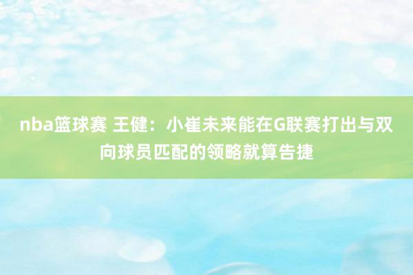 nba篮球赛 王健：小崔未来能在G联赛打出与双向球员匹配的领略就算告捷