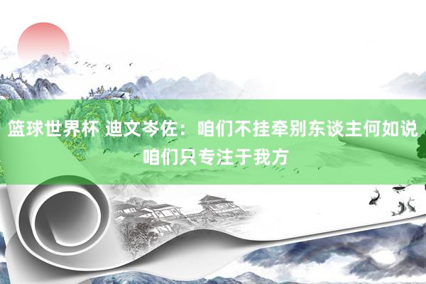 篮球世界杯 迪文岑佐：咱们不挂牵别东谈主何如说 咱们只专注于我方