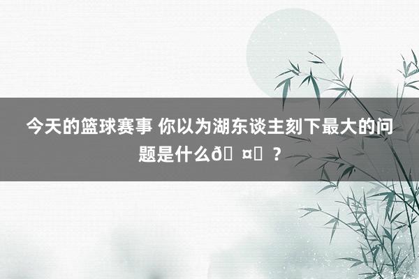 今天的篮球赛事 你以为湖东谈主刻下最大的问题是什么🤔？