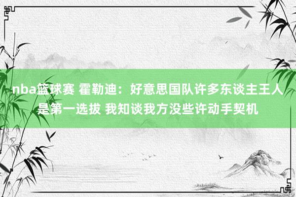 nba篮球赛 霍勒迪：好意思国队许多东谈主王人是第一选拔 我知谈我方没些许动手契机