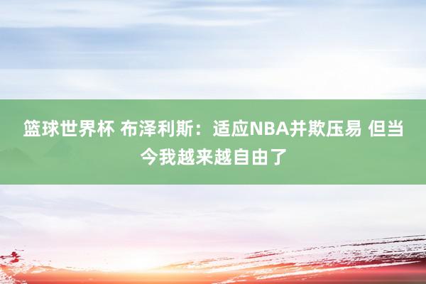 篮球世界杯 布泽利斯：适应NBA并欺压易 但当今我越来越自由了