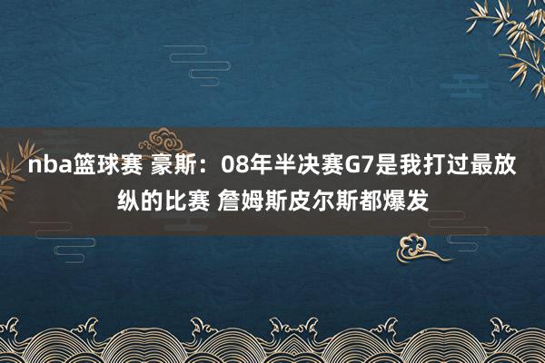 nba篮球赛 豪斯：08年半决赛G7是我打过最放纵的比赛 詹姆斯皮尔斯都爆发