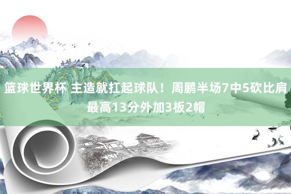 篮球世界杯 主造就扛起球队！周鹏半场7中5砍比肩最高13分外加3板2帽