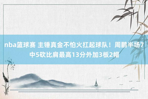 nba篮球赛 主锤真金不怕火扛起球队！周鹏半场7中5砍比肩最高13分外加3板2帽