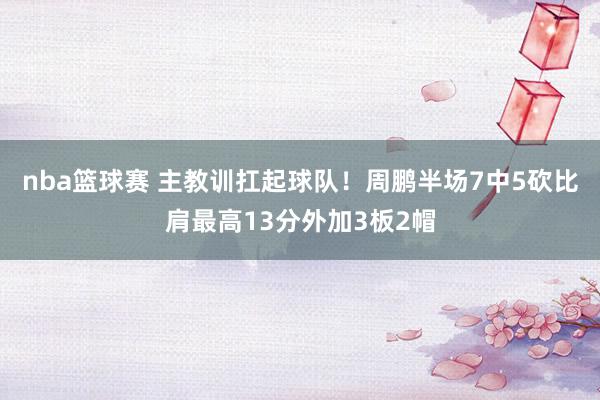 nba篮球赛 主教训扛起球队！周鹏半场7中5砍比肩最高13分外加3板2帽