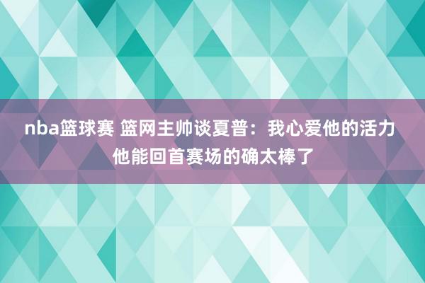 nba篮球赛 篮网主帅谈夏普：我心爱他的活力 他能回首赛场的确太棒了