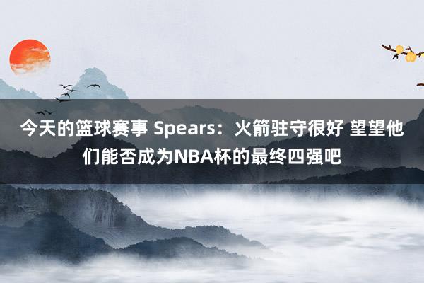 今天的篮球赛事 Spears：火箭驻守很好 望望他们能否成为NBA杯的最终四强吧