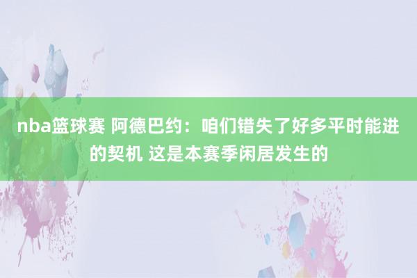 nba篮球赛 阿德巴约：咱们错失了好多平时能进的契机 这是本赛季闲居发生的