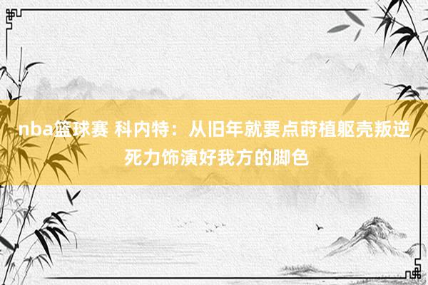 nba篮球赛 科内特：从旧年就要点莳植躯壳叛逆 死力饰演好我方的脚色