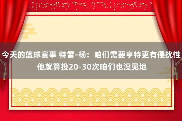 今天的篮球赛事 特雷-杨：咱们需要亨特更有侵扰性 他就算投20-30次咱们也没见地