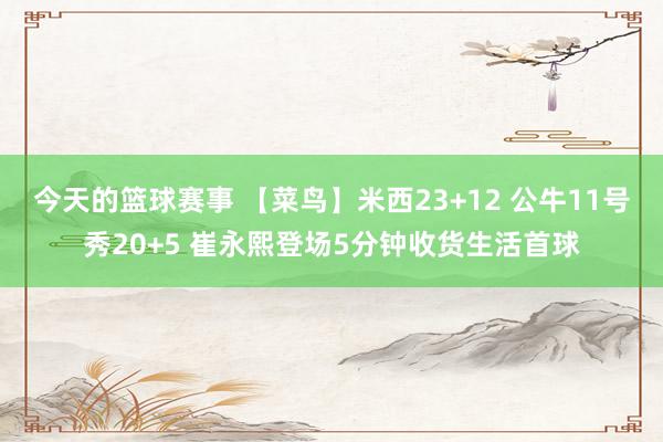 今天的篮球赛事 【菜鸟】米西23+12 公牛11号秀20+5 崔永熙登场5分钟收货生活首球