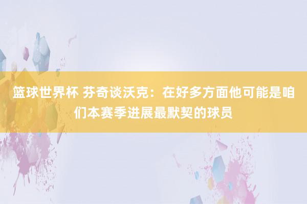 篮球世界杯 芬奇谈沃克：在好多方面他可能是咱们本赛季进展最默契的球员