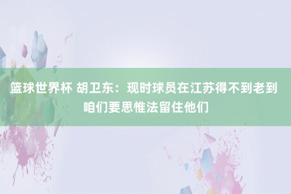 篮球世界杯 胡卫东：现时球员在江苏得不到老到 咱们要思惟法留住他们