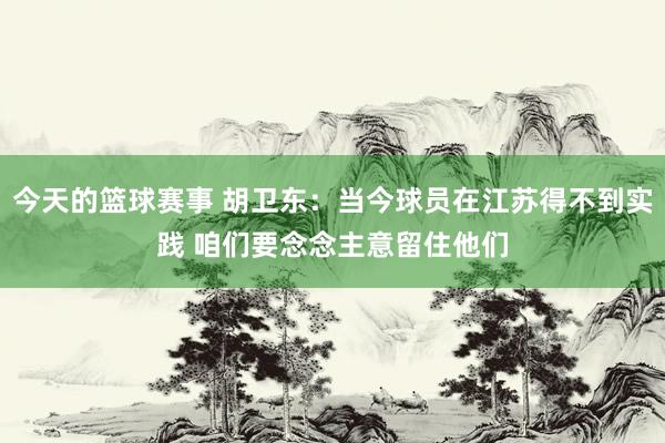 今天的篮球赛事 胡卫东：当今球员在江苏得不到实践 咱们要念念主意留住他们