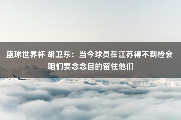 篮球世界杯 胡卫东：当今球员在江苏得不到检会 咱们要念念目的留住他们