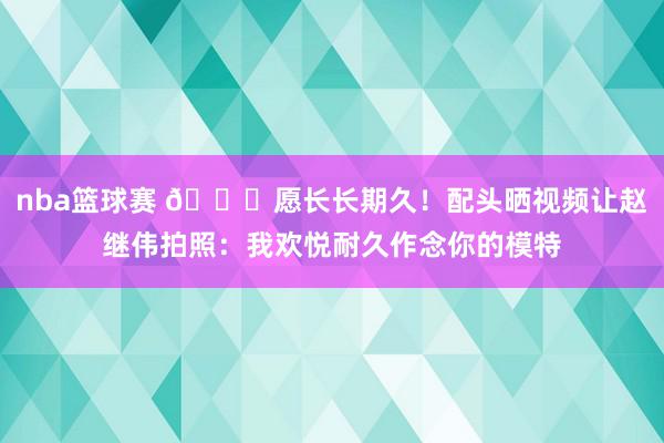 nba篮球赛 😁愿长长期久！配头晒视频让赵继伟拍照：我欢悦耐久作念你的模特