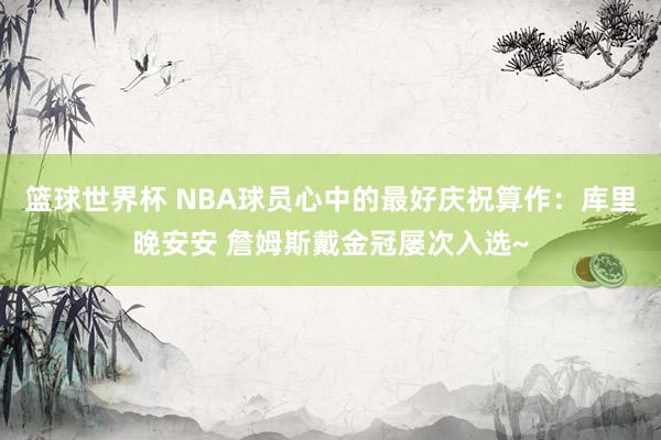 篮球世界杯 NBA球员心中的最好庆祝算作：库里晚安安 詹姆斯戴金冠屡次入选~