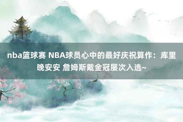 nba篮球赛 NBA球员心中的最好庆祝算作：库里晚安安 詹姆斯戴金冠屡次入选~