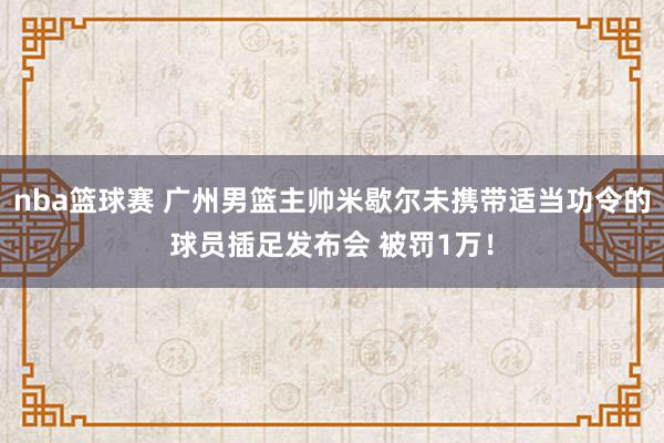 nba篮球赛 广州男篮主帅米歇尔未携带适当功令的球员插足发布会 被罚1万！