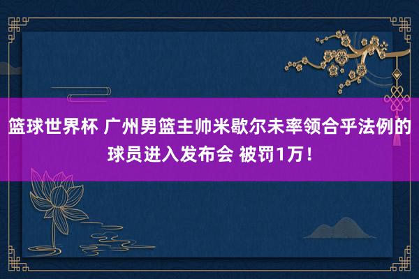 篮球世界杯 广州男篮主帅米歇尔未率领合乎法例的球员进入发布会 被罚1万！