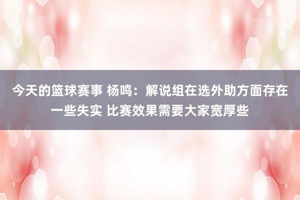 今天的篮球赛事 杨鸣：解说组在选外助方面存在一些失实 比赛效果需要大家宽厚些