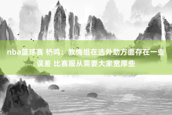 nba篮球赛 杨鸣：教悔组在选外助方面存在一些误差 比赛服从需要大家宽厚些