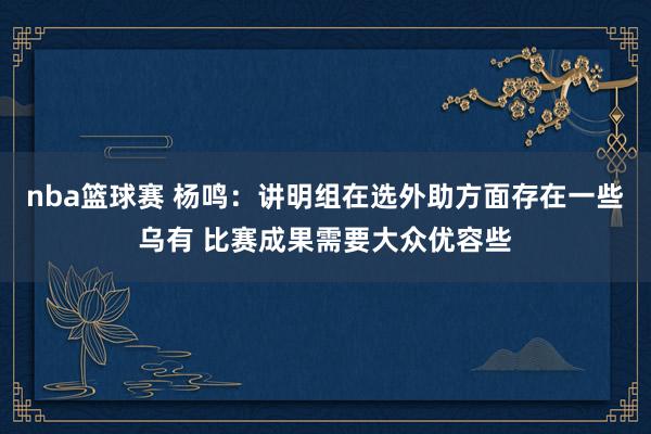 nba篮球赛 杨鸣：讲明组在选外助方面存在一些乌有 比赛成果需要大众优容些