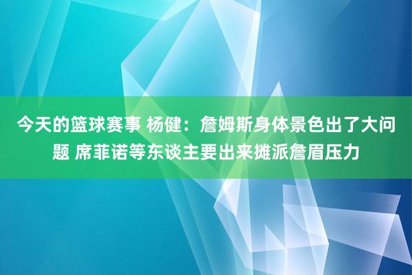 今天的篮球赛事 杨健：詹姆斯身体景色出了大问题 席菲诺等东谈主要出来摊派詹眉压力