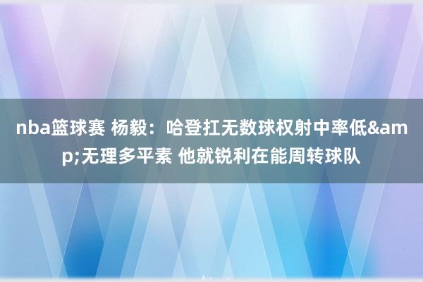 nba篮球赛 杨毅：哈登扛无数球权射中率低&无理多平素 他就锐利在能周转球队