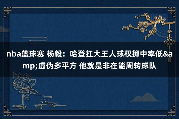 nba篮球赛 杨毅：哈登扛大王人球权掷中率低&虚伪多平方 他就是非在能周转球队