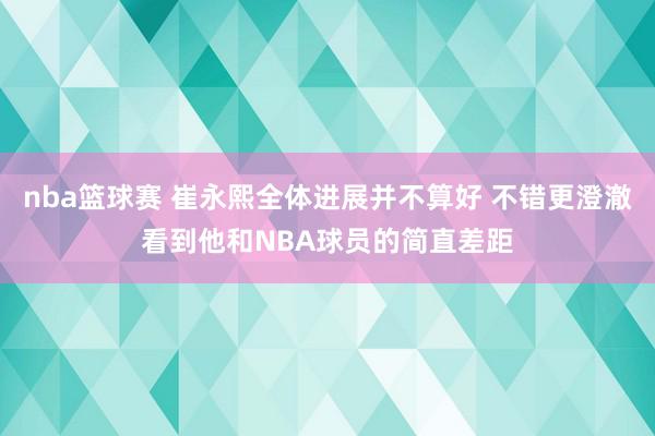 nba篮球赛 崔永熙全体进展并不算好 不错更澄澈看到他和NBA球员的简直差距