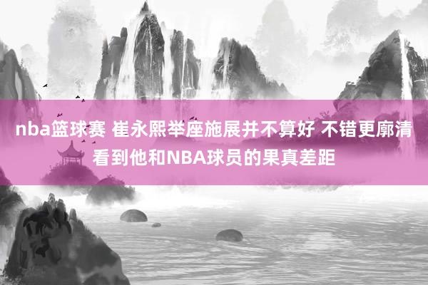 nba篮球赛 崔永熙举座施展并不算好 不错更廓清看到他和NBA球员的果真差距