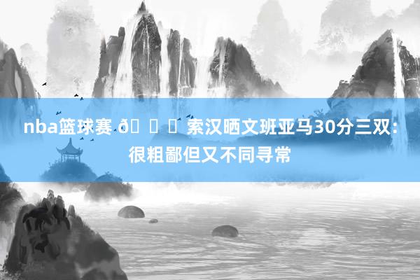 nba篮球赛 👀索汉晒文班亚马30分三双：很粗鄙但又不同寻常