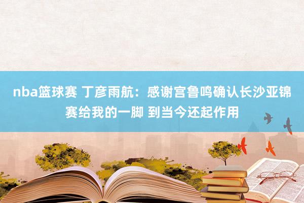 nba篮球赛 丁彦雨航：感谢宫鲁鸣确认长沙亚锦赛给我的一脚 到当今还起作用