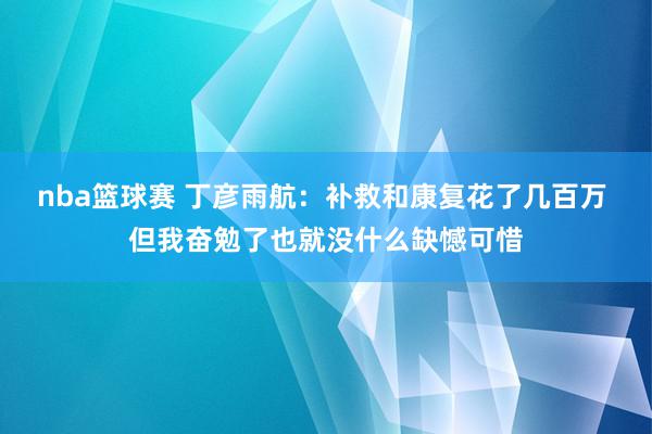 nba篮球赛 丁彦雨航：补救和康复花了几百万 但我奋勉了也就没什么缺憾可惜