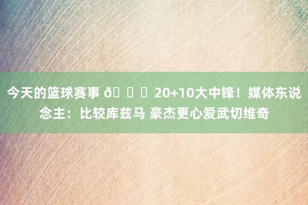 今天的篮球赛事 😋20+10大中锋！媒体东说念主：比较库兹马 豪杰更心爱武切维奇