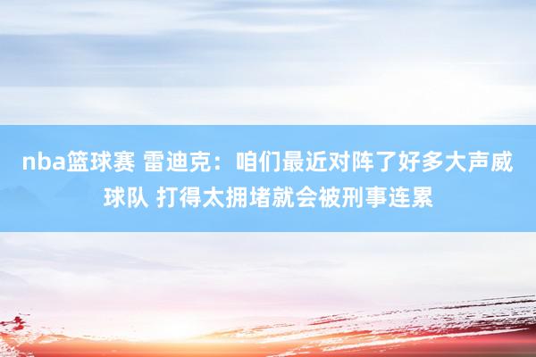 nba篮球赛 雷迪克：咱们最近对阵了好多大声威球队 打得太拥堵就会被刑事连累