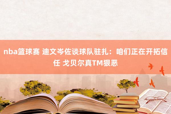 nba篮球赛 迪文岑佐谈球队驻扎：咱们正在开拓信任 戈贝尔真TM狠恶