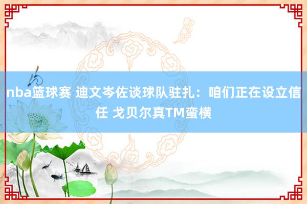 nba篮球赛 迪文岑佐谈球队驻扎：咱们正在设立信任 戈贝尔真TM蛮横