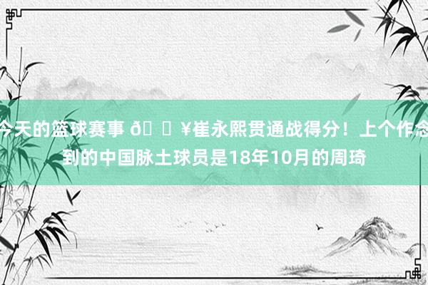 今天的篮球赛事 🔥崔永熙贯通战得分！上个作念到的中国脉土球员是18年10月的周琦