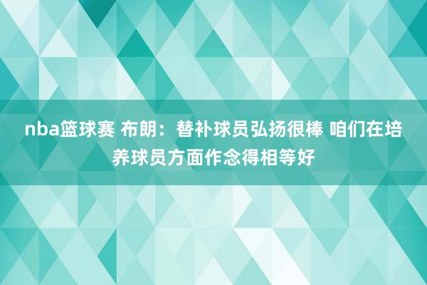 nba篮球赛 布朗：替补球员弘扬很棒 咱们在培养球员方面作念得相等好