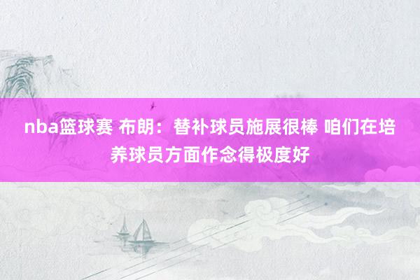 nba篮球赛 布朗：替补球员施展很棒 咱们在培养球员方面作念得极度好