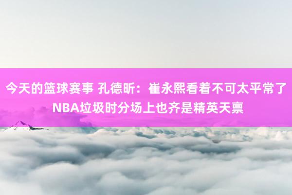 今天的篮球赛事 孔德昕：崔永熙看着不可太平常了 NBA垃圾时分场上也齐是精英天禀