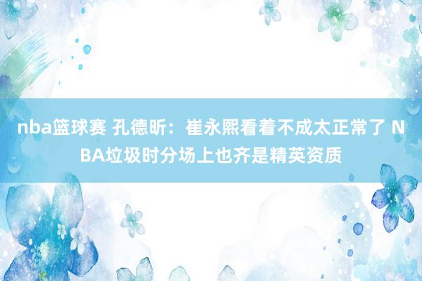 nba篮球赛 孔德昕：崔永熙看着不成太正常了 NBA垃圾时分场上也齐是精英资质